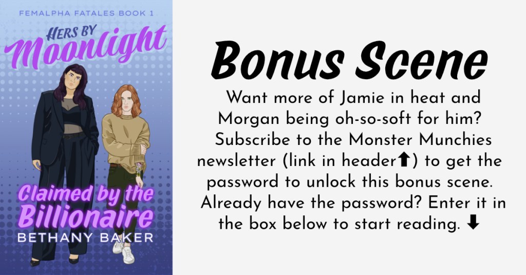 Hers by Moonlight: Claimed by the Billionaire Bonus Scene. If you're accessing this page with a screen reader, you'll need to enter the password from the Monster Munchies newsletter into the box on this page. If you don't have the password, you can get it by subscribing to the newsletter via the link in the header. If this ends up not being compatible with your screen reader, please feel free to contact Bethany Baker and she can email this scene to you directly.
